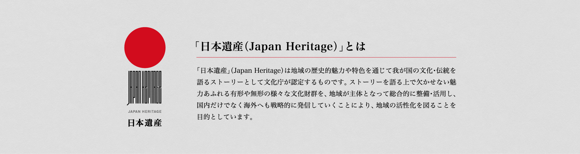 「日本遺産」とは地域の歴史的魅力や特色を通じて我が国の文化・伝統を語るストーリーとして文化庁が認定するものです。ストーリーを語る上で欠かせない魅力あふれる有形や無形の様々な文化財群を、地域が主体となって総合的に整備・活用し、国内だけでなく海外へも戦略的に発信していくことにより、地域の活性化を図ることを目的としています。